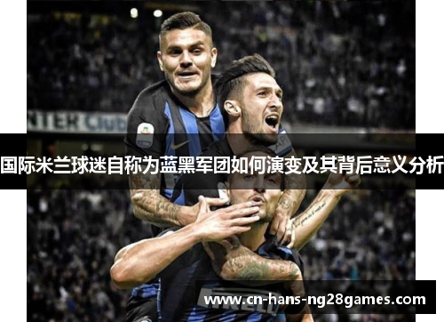 国际米兰球迷自称为蓝黑军团如何演变及其背后意义分析