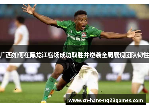 广西如何在黑龙江客场成功取胜并逆袭全局展现团队韧性 广西如何在黑龙江客场成功取胜并逆袭全局展现团队韧性