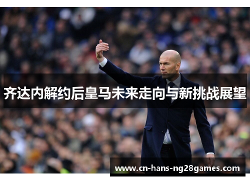 齐达内解约后皇马未来走向与新挑战展望