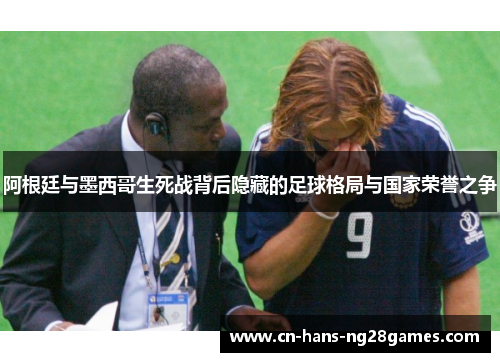 阿根廷与墨西哥生死战背后隐藏的足球格局与国家荣誉之争