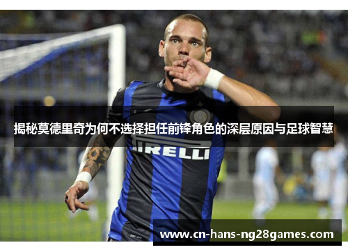 揭秘莫德里奇为何不选择担任前锋角色的深层原因与足球智慧