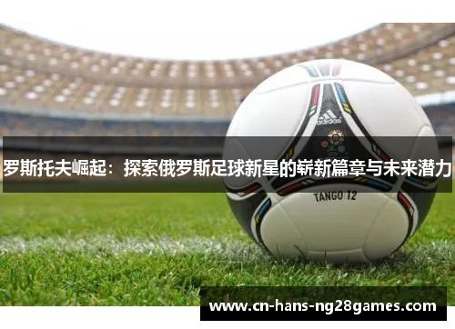 罗斯托夫崛起:探索俄罗斯足球新星的崭新篇章与未来潜力 罗斯托夫崛起:探索俄罗斯足球新星的崭新篇章与未来潜力