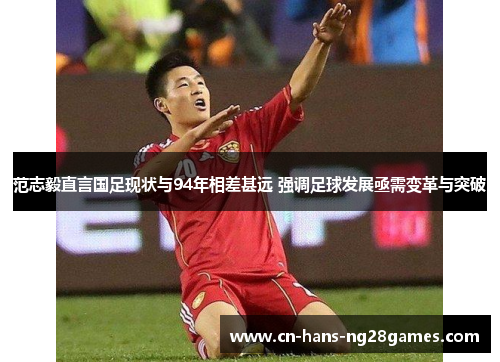 范志毅直言国足现状与94年相差甚远 强调足球发展亟需变革与突破