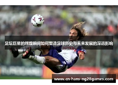 足坛巨星的辉煌瞬间如何塑造足球历史与未来发展的深远影响