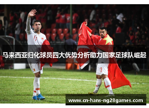 马来西亚归化球员四大优势分析助力国家足球队崛起 马来西亚归化球员四大优势分析助力国家足球队崛起
