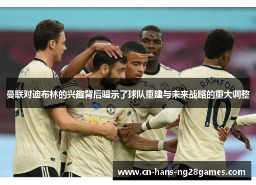 曼联对迪布林的兴趣背后暗示了球队重建与未来战略的重大调整