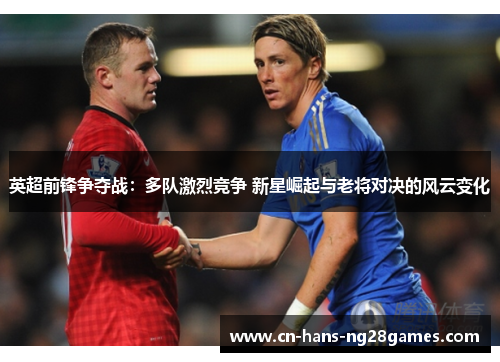 英超前锋争夺战:多队激烈竞争 新星崛起与老将对决的风云变化 英超前锋争夺战:多队激烈竞争 新星崛起与老将对决的风云变化