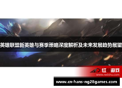英雄联盟新英雄与赛季策略深度解析及未来发展趋势展望