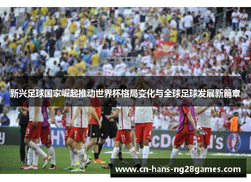 新兴足球国家崛起推动世界杯格局变化与全球足球发展新篇章 新兴足球国家崛起推动世界杯格局变化与全球足球发展新篇章