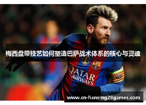 梅西盘带技艺如何塑造巴萨战术体系的核心与灵魂
