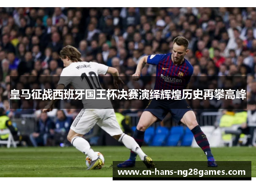 皇马征战西班牙国王杯决赛演绎辉煌历史再攀高峰