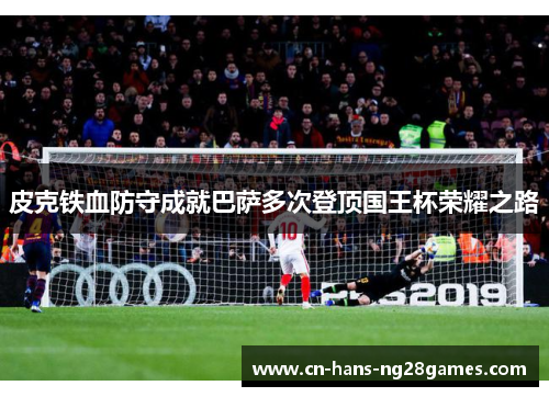 皮克铁血防守成就巴萨多次登顶国王杯荣耀之路