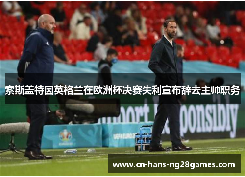 索斯盖特因英格兰在欧洲杯决赛失利宣布辞去主帅职务 索斯盖特因英格兰在欧洲杯决赛失利宣布辞去主帅职务