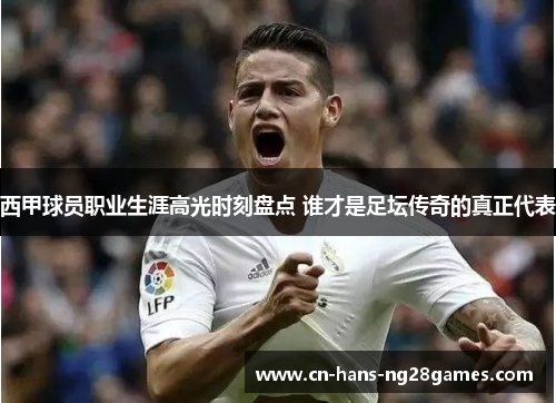 西甲球员职业生涯高光时刻盘点 谁才是足坛传奇的真正代表 西甲球员职业生涯高光时刻盘点 谁才是足坛传奇的真正代表