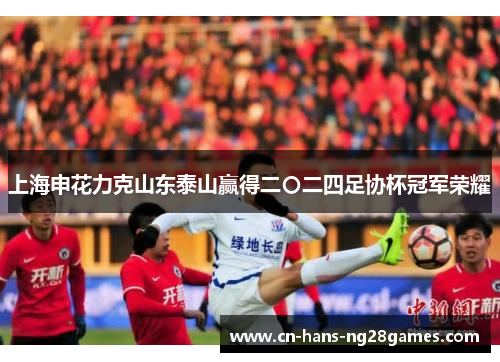 上海申花力克山东泰山赢得二〇二四足协杯冠军荣耀 上海申花力克山东泰山赢得二〇二四足协杯冠军荣耀