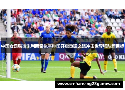 中国女足聘请米利西奇执掌帅印开启重建之路冲击世界强队新目标 中国女足聘请米利西奇执掌帅印开启重建之路冲击世界强队新目标