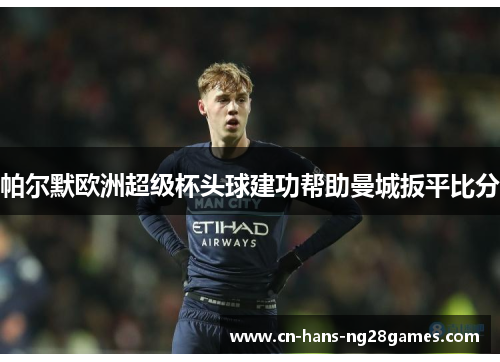 帕尔默欧洲超级杯头球建功帮助曼城扳平比分 帕尔默欧洲超级杯头球建功帮助曼城扳平比分